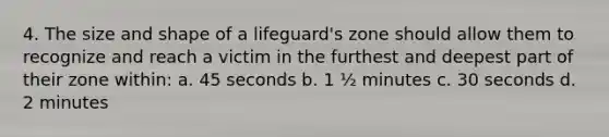 4. The size and shape of a lifeguard's zone should allow them to recognize and reach a victim in the furthest and deepest part of their zone within: a. 45 seconds b. 1 ½ minutes c. 30 seconds d. 2 minutes