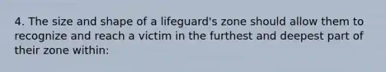 4. The size and shape of a lifeguard's zone should allow them to recognize and reach a victim in the furthest and deepest part of their zone within: