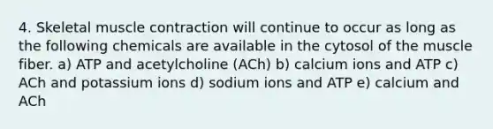 4. Skeletal muscle contraction will continue to occur as long as the following chemicals are available in the cytosol of the muscle fiber. a) ATP and acetylcholine (ACh) b) calcium ions and ATP c) ACh and potassium ions d) sodium ions and ATP e) calcium and ACh