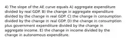 4) The slope of the AE curve equals A) aggregate expenditure divided by real GDP. B) the change in aggregate expenditure divided by the change in real GDP. C) the change in consumption divided by the change in real GDP. D) the change in consumption plus government expenditure divided by the change in aggregate income. E) the change in income divided by the change in autonomous expenditure.