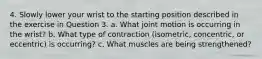 4. Slowly lower your wrist to the starting position described in the exercise in Question 3. a. What joint motion is occurring in the wrist? b. What type of contraction (isometric, concentric, or eccentric) is occurring? c. What muscles are being strengthened?