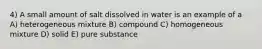 4) A small amount of salt dissolved in water is an example of a A) heterogeneous mixture B) compound C) homogeneous mixture D) solid E) pure substance