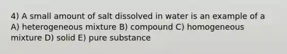 4) A small amount of salt dissolved in water is an example of a A) heterogeneous mixture B) compound C) homogeneous mixture D) solid E) pure substance