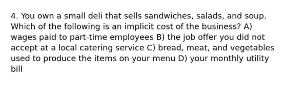 4. You own a small deli that sells sandwiches, salads, and soup. Which of the following is an implicit cost of the business? A) wages paid to part-time employees B) the job offer you did not accept at a local catering service C) bread, meat, and vegetables used to produce the items on your menu D) your monthly utility bill