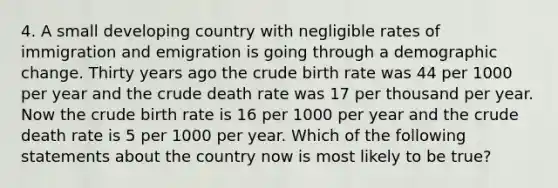 4. A small developing country with negligible rates of immigration and emigration is going through a demographic change. Thirty years ago the crude birth rate was 44 per 1000 per year and the crude death rate was 17 per thousand per year. Now the crude birth rate is 16 per 1000 per year and the crude death rate is 5 per 1000 per year. Which of the following statements about the country now is most likely to be true?