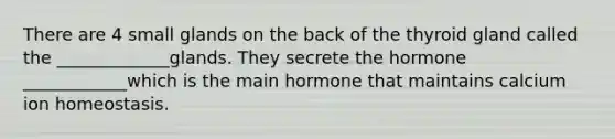 There are 4 small glands on the back of the thyroid gland called the _____________glands. They secrete the hormone ____________which is the main hormone that maintains calcium ion homeostasis.