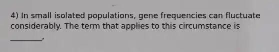 4) In small isolated populations, gene frequencies can fluctuate considerably. The term that applies to this circumstance is ________,