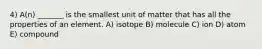 4) A(n) _______ is the smallest unit of matter that has all the properties of an element. A) isotope B) molecule C) ion D) atom E) compound