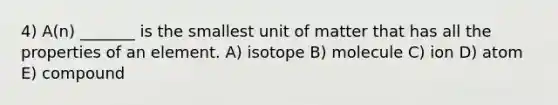 4) A(n) _______ is the smallest unit of matter that has all the properties of an element. A) isotope B) molecule C) ion D) atom E) compound