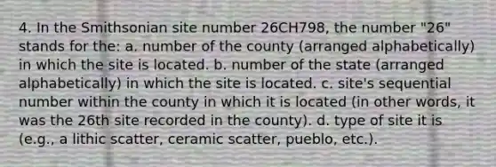 4. In the Smithsonian site number 26CH798, the number "26" stands for the: a. number of the county (arranged alphabetically) in which the site is located. b. number of the state (arranged alphabetically) in which the site is located. c. site's sequential number within the county in which it is located (in other words, it was the 26th site recorded in the county). d. type of site it is (e.g., a lithic scatter, ceramic scatter, pueblo, etc.).