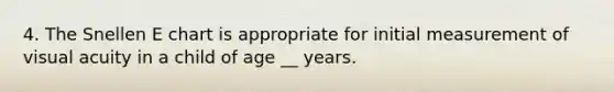 4. The Snellen E chart is appropriate for initial measurement of visual acuity in a child of age __ years.