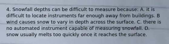 4. Snowfall depths can be difficult to measure because: A. it is difficult to locate instruments far enough away from buildings. B wind causes snow to vary in depth across the surface. C. there is no automated instrument capable of measuring snowfall. D. snow usually melts too quickly once it reaches the surface.