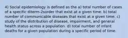 4) Social epidemiology is defined as the a) total number of cases of a specific diterm-2sorder that exist at a given time. b) total number of communicable diseases that exist at a given time. c) study of the distribution of disease, impairment, and general health status across a population. d) total number of infant deaths for a given population during a specific period of time.