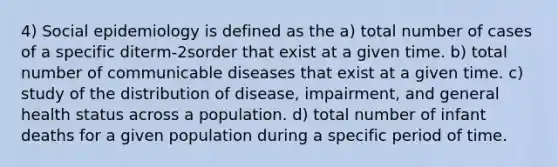 4) Social epidemiology is defined as the a) total number of cases of a specific diterm-2sorder that exist at a given time. b) total number of communicable diseases that exist at a given time. c) study of the distribution of disease, impairment, and general health status across a population. d) total number of infant deaths for a given population during a specific period of time.