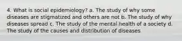 4. What is social epidemiology? a. The study of why some diseases are stigmatized and others are not b. The study of why diseases spread c. The study of the mental health of a society d. The study of the causes and distribution of diseases