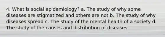 4. What is social epidemiology? a. The study of why some diseases are stigmatized and others are not b. The study of why diseases spread c. The study of the mental health of a society d. The study of the causes and distribution of diseases