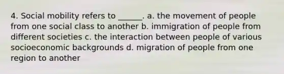 4. Social mobility refers to ______. a. the movement of people from one social class to another b. immigration of people from different societies c. the interaction between people of various socioeconomic backgrounds d. migration of people from one region to another