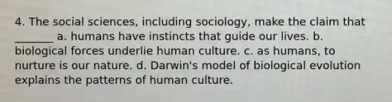 4. The social sciences, including sociology, make the claim that _______ a. humans have instincts that guide our lives. b. biological forces underlie human culture. c. as humans, to nurture is our nature. d. Darwin's model of biological evolution explains the patterns of human culture.