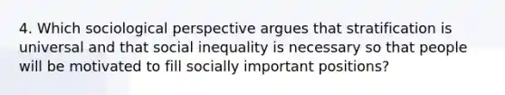 4. Which sociological perspective argues that stratification is universal and that social inequality is necessary so that people will be motivated to fill socially important positions?