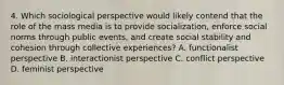 4. Which sociological perspective would likely contend that the role of the mass media is to provide socialization, enforce social norms through public events, and create social stability and cohesion through collective experiences? A. functionalist perspective B. interactionist perspective C. conflict perspective D. feminist perspective