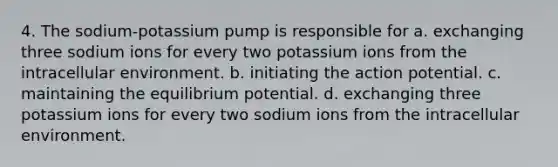 4. The sodium-potassium pump is responsible for a. exchanging three sodium ions for every two potassium ions from the intracellular environment. b. initiating the action potential. c. maintaining the equilibrium potential. d. exchanging three potassium ions for every two sodium ions from the intracellular environment.