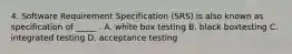 4. Software Requirement Specification (SRS) is also known as specification of _____ . A. white box testing B. black boxtesting C. integrated testing D. acceptance testing