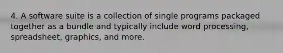 4. A software suite is a collection of single programs packaged together as a bundle and typically include word processing, spreadsheet, graphics, and more.