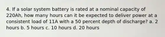 4. If a solar system battery is rated at a nominal capacity of 220Ah, how many hours can it be expected to deliver power at a consistent load of 11A with a 50 percent depth of discharge? a. 2 hours b. 5 hours c. 10 hours d. 20 hours