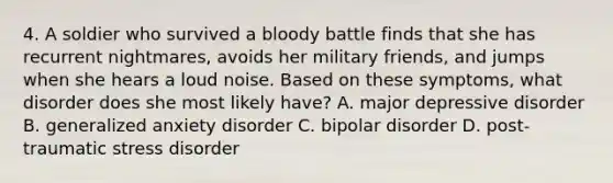 4. A soldier who survived a bloody battle finds that she has recurrent nightmares, avoids her military friends, and jumps when she hears a loud noise. Based on these symptoms, what disorder does she most likely have? A. major depressive disorder B. generalized anxiety disorder C. bipolar disorder D. post-traumatic stress disorder