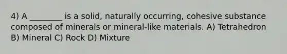 4) A ________ is a solid, naturally occurring, cohesive substance composed of minerals or mineral-like materials. A) Tetrahedron B) Mineral C) Rock D) Mixture