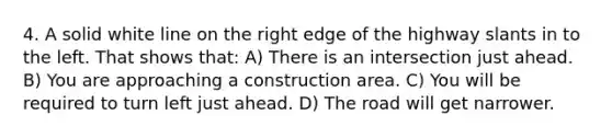 4. A solid white line on the right edge of the highway slants in to the left. That shows that: A) There is an intersection just ahead. B) You are approaching a construction area. C) You will be required to turn left just ahead. D) The road will get narrower.