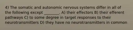 4) The somatic and autonomic nervous systems differ in all of the following except ________. A) their effectors B) their efferent pathways C) to some degree in target responses to their neurotransmitters D) they have no neurotransmitters in common