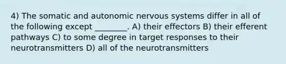 4) The somatic and autonomic nervous systems differ in all of the following except ________. A) their effectors B) their efferent pathways C) to some degree in target responses to their neurotransmitters D) all of the neurotransmitters