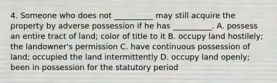 4. Someone who does not __________ may still acquire the property by adverse possession if he has __________. A. possess an entire tract of land; color of title to it B. occupy land hostilely; the landowner's permission C. have continuous possession of land; occupied the land intermittently D. occupy land openly; been in possession for the statutory period