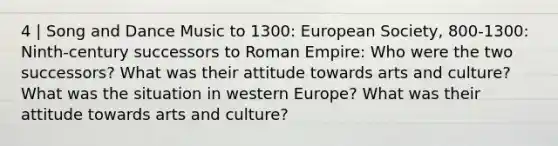 4 | Song and Dance Music to 1300: European Society, 800-1300: Ninth-century successors to Roman Empire: Who were the two successors? What was their attitude towards arts and culture? What was the situation in western Europe? What was their attitude towards arts and culture?