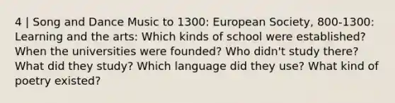 4 | Song and Dance Music to 1300: European Society, 800-1300: Learning and the arts: Which kinds of school were established? When the universities were founded? Who didn't study there? What did they study? Which language did they use? What kind of poetry existed?