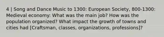 4 | Song and Dance Music to 1300: European Society, 800-1300: Medieval economy: What was the main job? How was the population organized? What impact the growth of towns and cities had [Craftsman, classes, organizations, professions]?