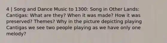 4 | Song and Dance Music to 1300: Song in Other Lands: Cantigas: What are they? When it was made? How it was preserved? Themes? Why in the picture depicting playing Cantigas we see two people playing as we have only one melody?