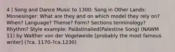 4 | Song and Dance Music to 1300: Song in Other Lands: Minnesinger: What are they and on which model they rely on? When? Language? Theme? Form? Sections terminology? Rhythm? Style example: Palästinalied(Palestine Song) (NAWM 11) by Walther von der Vogelweide [probably the most famous writer] (?ca. 1170-?ca.1230)