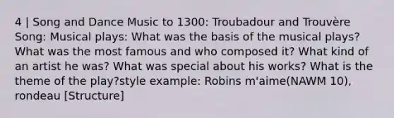 4 | Song and Dance Music to 1300: Troubadour and Trouvère Song: Musical plays: What was the basis of the musical plays? What was the most famous and who composed it? What kind of an artist he was? What was special about his works? What is the theme of the play?style example: Robins m'aime(NAWM 10), rondeau [Structure]