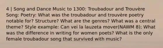 4 | Song and Dance Music to 1300: Troubadour and Trouvère Song: Poetry: What was the troubadour and trouvère poetry notable for? Structure? What are the genres? What was a central theme? Style example: Can vei la lauzeta mover(NAWM 8); What was the difference in writing for women poets? What is the only female troubadour song that survived with music?