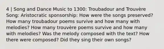 4 | Song and Dance Music to 1300: Troubadour and Trouvère Song: Aristocratic sponsorship: How were the songs preserved? How many troubadour poems survive and how many with melodies? How many trouvère poems survive and how many with melodies? Was the melody composed with the text? How there were composed? Did they sing their own songs?