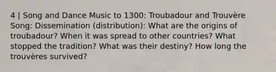 4 | Song and Dance Music to 1300: Troubadour and Trouvère Song: Dissemination (distribution): What are the origins of troubadour? When it was spread to other countries? What stopped the tradition? What was their destiny? How long the trouvères survived?