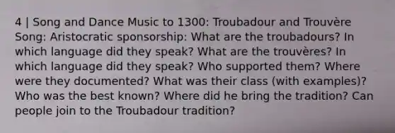 4 | Song and Dance Music to 1300: Troubadour and Trouvère Song: Aristocratic sponsorship: What are the troubadours? In which language did they speak? What are the trouvères? In which language did they speak? Who supported them? Where were they documented? What was their class (with examples)? Who was the best known? Where did he bring the tradition? Can people join to the Troubadour tradition?