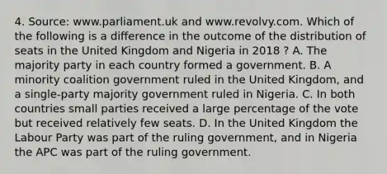 4. Source: www.parliament.uk and www.revolvy.com. Which of the following is a difference in the outcome of the distribution of seats in the United Kingdom and Nigeria in 2018 ? A. The majority party in each country formed a government. B. A minority coalition government ruled in the United Kingdom, and a single-party majority government ruled in Nigeria. C. In both countries small parties received a large percentage of the vote but received relatively few seats. D. In the United Kingdom the Labour Party was part of the ruling government, and in Nigeria the APC was part of the ruling government.