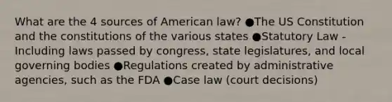 What are the 4 sources of American law? ●The US Constitution and the constitutions of the various states ●Statutory Law - Including laws passed by congress, state legislatures, and local governing bodies ●Regulations created by administrative agencies, such as the FDA ●Case law (court decisions)