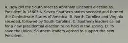 4. How did the South react to Abraham Lincoln's election as President in 1860? A. Seven Southern states seceded and formed the Confederate States of America. B. North Carolina and Virginia seceded, followed by South Carolina. C. Southern leaders called for a new presidential election to be held in the spring. D. To save the Union, Southern leaders agreed to support the new President.