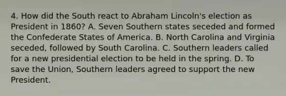 4. How did the South react to Abraham Lincoln's election as President in 1860? A. Seven Southern states seceded and formed the Confederate States of America. B. North Carolina and Virginia seceded, followed by South Carolina. C. Southern leaders called for a new presidential election to be held in the spring. D. To save the Union, Southern leaders agreed to support the new President.