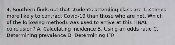 4. Southern finds out that students attending class are 1.3 times more likely to contract Covid-19 than those who are not. Which of the following methods was used to arrive at this FINAL conclusion? A. Calculating incidence B. Using an odds ratio C. Determining prevalence D. Determining IFR