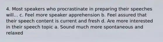 4. Most speakers who procrastinate in preparing their speeches will... c. Feel more speaker apprehension b. Feel assured that their speech content is current and fresh d. Are more interested in their speech topic a. Sound much more spontaneous and relaxed